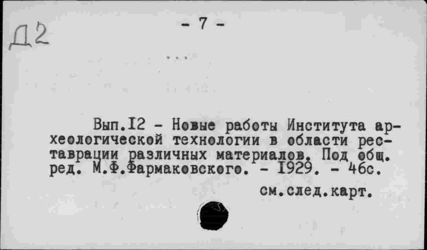 ﻿Вып.12 - Новые работы Института ар хеологической технологии в области реставрации различных материалов. Под общ. ред. М.Ф.Фармаковского. - 1929. - 46с.
см.след.карт.